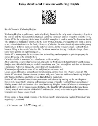 Essay about Social Classes in Wuthering Heights
Social Classes in Wuthering Heights
Wuthering Heights, a gothic novel written by Emily Bronte in the early nineteenth century, describes
the conflict and the passionate bond between Catherine Earnshaw and her rough but romantic lover,
Heathcliff. In the beginning of the book, Heathcliff, an orphan is made a part of the Earnshaw family.
This adoption is not readily accepted by the older brother, Hindley, who sees the new child as a rival
to his claim of dominance in the family. However, Catherine, the sister is quickly attracted to young
Heathcliff, so different from anyone she had ever known. As the two grow older, Heathcliff finds
himself falling in love with Catherine. Mr. Earnshaw soon dies, leaving Hindley in charge of the ...
Show more content on Helpwriting.net ...
Heathcliff is so desperate for acceptance that he is willing to cheat people to gain the property he
craves. By doing so he hopes to show
Catherine that he is worthy of her, a landowner in his own right.
After Catherine accepts Edgar s proposal, she seeks out Nelly and tells here that [I]t would degrade
[her] to marry Heathcliff now; so he shall never know how [she] love[s] him; and that, not because he
s handsome, Nelly, but because he s more [herself] than [she] [is].
Whatever [their] souls are made of, his and [hers] are the same, and
Linton s is as different as a moonbeam from lightning, or frost from fire. (Page 74, lines 29 33).
Heathcliff overhears this conversation between Nelly and Catherine and leaves Wuthering Heights
after hearing Catherine say that it would degrade her to marry him.
Heathcliff tries to make himself more presentable to Catherine by moving up the social system.
However, he does this by cheating and taking advantage of people. Heathcliff takes advantage of
Hindley s state of alcoholism and takes over Wuthering Heights. Heathcliff also takes advantage of
Edgar Linton s will my making young Catherine (the daughter of Catherine Earnshaw and Edgar
Linton) marry Linton (the son of Heathcliff and Isabella Linton) so he could acquire Thrushcross
Grange (where Edgar Linton lives).
Bronte seems to have mixed opinions of the lower class by characterizing Heathcliff positively and
negatively. Lockwood,
... Get more on HelpWriting.net ...
 