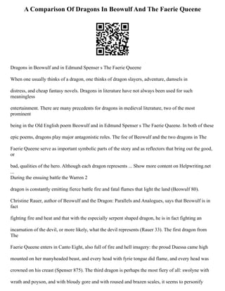 A Comparison Of Dragons In Beowulf And The Faerie Queene
Dragons in Beowulf and in Edmund Spenser s The Faerie Queene
When one usually thinks of a dragon, one thinks of dragon slayers, adventure, damsels in
distress, and cheap fantasy novels. Dragons in literature have not always been used for such
meaningless
entertainment. There are many precedents for dragons in medieval literature, two of the most
prominent
being in the Old English poem Beowulf and in Edmund Spenser s The Faerie Queene. In both of these
epic poems, dragons play major antagonistic roles. The foe of Beowulf and the two dragons in The
Faerie Queene serve as important symbolic parts of the story and as reflectors that bring out the good,
or
bad, qualities of the hero. Although each dragon represents ... Show more content on Helpwriting.net
...
During the ensuing battle the Warren 2
dragon is constantly emitting fierce battle fire and fatal flames that light the land (Beowulf 80).
Christine Rauer, author of Beowulf and the Dragon: Parallels and Analogues, says that Beowulf is in
fact
fighting fire and heat and that with the especially serpent shaped dragon, he is in fact fighting an
incarnation of the devil, or more likely, what the devil represents (Rauer 33). The first dragon from
The
Faerie Queene enters in Canto Eight, also full of fire and hell imagery: the proud Duessa came high
mounted on her manyheaded beast, and every head with fyrie tongue did flame, and every head was
crowned on his creast (Spenser 875). The third dragon is perhaps the most fiery of all: swolyne with
wrath and poyson, and with bloudy gore and with roused and brazen scales, it seems to personify
 