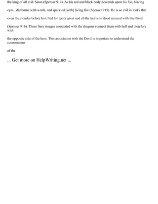 the king of all evil: Satan (Spenser 914). As his red and black body descends upon his foe, blazing
eyes...did burne with wrath, and sparkled [with] living fire (Spenser 915). He is so evil in looks that
even the cloudes before him fled for terror great and all the heavens stood amazed with this threat
(Spenser 916). These fiery images associated with the dragons connect them with hell and therefore
with
the opposite side of the hero. This association with the Devil is important to understand the
connotations
of the
... Get more on HelpWriting.net ...
 