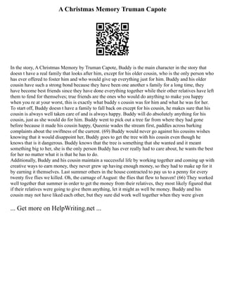 A Christmas Memory Truman Capote
In the story, A Christmas Memory by Truman Capote, Buddy is the main character in the story that
doesn t have a real family that looks after him, except for his older cousin, who is the only person who
has ever offered to foster him and who would give up everything just for him. Buddy and his older
cousin have such a strong bond because they have been one another s family for a long time, they
have become best friends since they have done everything together while their other relatives have left
them to fend for themselves; true friends are the ones who would do anything to make you happy
when you re at your worst, this is exactly what buddy s cousin was for him and what he was for her.
To start off, Buddy doesn t have a family to fall back on except for his cousin, he makes sure that his
cousin is always well taken care of and is always happy. Buddy will do absolutely anything for his
cousin, just as she would do for him. Buddy went to pick out a tree far from where they had gone
before because it made his cousin happy, Queenie wades the stream first, paddles across barking
complaints about the swiftness of the current. (69) Buddy would never go against his cousins wishes
knowing that it would disappoint her, Buddy goes to get the tree with his cousin even though he
knows that is it dangerous. Buddy knows that the tree is something that she wanted and it meant
something big to her, she is the only person Buddy has ever really had to care about, he wants the best
for her no matter what it is that he has to do.
Additionally, Buddy and his cousin maintain a successful life by working together and coming up with
creative ways to earn money, they never grew up having enough money, so they had to make up for it
by earning it themselves. Last summer others in the house contracted to pay us to a penny for every
twenty five flies we killed. Oh, the carnage of August: the flies that flew to heaven! (66) They worked
well together that summer in order to get the money from their relatives, they most likely figured that
if their relatives were going to give them anything, let it might as well be money. Buddy and his
cousin may not have liked each other, but they sure did work well together when they were given
... Get more on HelpWriting.net ...
 