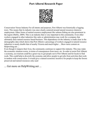 Port Alberni Research Paper
Conservation Versus Industry For all intents and purposes, Port Alberni was historically a logging
town. This means that its industry was once clearly centered around natural resources intensive
employment. Other forms of natural resource employment like salmon fishing are also prominent in
the region (Mellis, 2009). This is an industry that is very important to this community. Even other
workers engaged in other industries like sales or administration may work for a company that
ultimately does natural resource based business. This dependence on the industry is made clear in the
demographic data which shows that Port Alberni s percentage of workers engaged in natural resource
industries is nearly double that of nearby Victoria and much higher ... Show more content on
Helpwriting.net ...
Even though it impacts their lives, the community continues to support this industry. This may make
the economic situation worse, in terms of consequences from taxes, etc. In order to assist Port Alberni
s economy, eco tourism could be a great way to get people out to Port Alberni and for locals to find
work. This could help to diversify the economy and allow people to get jobs from activities that work
in tandem with conservation. It would give a natural economic incentive for people to keep the forests
preserved and natural resources only used
... Get more on HelpWriting.net ...
 
