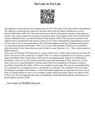 The Lady In The Lake
The subjective cinema has not been popular since the film The Lady in the Lake (1946) was produced.
The subjective cinema has the status of a curiosity rather than of a major contribution to screen
practice (McFarlane 1996: 16). The most used ways to shown a first person narrator in the subjective
cinema is the usage of point of view shot or succession shots. An example of this can be found in film
version of Rebecca West s novella The Return of the Soldier (1982). The first person narrator of the
original work is transferred to the movie as point of view shots. Although this preponderance of point
of view shots is by no mean equivalent to the continuing shaping, analysing, directing consciousness
of a first person narrator (McFarlane 1996: 16), it is one of the elements. In movies it is possible to
adjust the point of view from which an event of object is seen. However, it is ... Show more content on
Helpwriting.net ...
Voice over, as Chatman (1999) describes it, comes neither from a visible object or person nor from off
frame. The source of the sound/voice is absent. Voice over plays an important role in cinema, as some
films, like Woody Allen s Radio Days (1987) may be incomprehensible without it. In Hollywood
production, voice over is very common and often used at the beginning of films. However, in some
films voice over is used throughout. Chatman notes John Ford s adaptation of Richard Lewellyn s
novel How Green Was My Valley (1941) as an example of such usage. The movie is narrated by Huw.
As a character he is a young boy, but as a narrator he is an old man. The sustained voice over keeps
the feeling of nostalgia in the audience s mind. McFarlane emphasises an importance of voice over in
films as [w]ords spoken in voice over accompany images which necessarily take on an objective life
of their own. One no longer has the sense of everything s being filtered through the consciousness of
the protagonist speaker (1996:
... Get more on HelpWriting.net ...
 