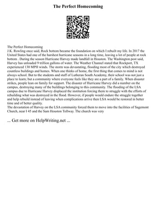 The Perfect Homecoming
The Perfect Homecoming
J.K. Rowling once said, Rock bottom became the foundation on which I rebuilt my life. In 2017 the
United States had one of the harshest hurricane seasons in a long time, leaving a lot of people at rock
bottom . During the season Hurricane Harvey made landfall in Houston. The Washington post said,
Harvey has unloaded 9 trillion gallons of water. The Weather Channel stated that Rockport, TX
experienced 130 MPH winds. The storm was devastating, flooding most of the city which destroyed
countless buildings and homes. When one thinks of home, the first thing that comes to mind is not
always school. But to the students and staff of Lutheran South Academy, their school was not just a
place to learn; but a community where everyone feels like they are a part of a family. When disaster
strikes, people lean on family for support. The disaster of Hurricane Harvey did a number on the
campus, destroying many of the buildings belonging to this community. The flooding of the LSA
campus due to Hurricane Harvey displaced the institution forcing them to struggle with the efforts of
rebuilding what was destroyed in the flood. However, if people would endure the struggle together
and help rebuild instead of leaving when complications arrive then LSA would be restored in better
time and of better quality.
The devastation of Harvey on the LSA community forced them to move into the facilities of Sagemont
Church, near I 45 and the Sam Houston Tollway. The church was very
... Get more on HelpWriting.net ...
 