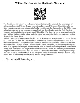 William Garrison and the Abolitionist Movement
The Abolitionist movement was a reform movement that pursued to terminate the enslavement of
Africans and people of African descent in American, Europe, and Africa. Abolitionist thoughts and
ideas became more and more noticeable in Northern politics and churches starting in the 1830s, which
subsidized to the hatred and bitterness between North and South leading up to the Civil War. One
important abolitionist in this movement was William Lloyd Garrison. He was an American journalist
and a militant abolitionist who helped lead this popular and successful abolitionist movement against
slavery in the United States.
William Garrison was born on December 10, 1805 in Newburyport, Massachusetts. In 1818, at the age
of 13 years old, Garrison was chosen and selected to a seven year training and apprenticeship as an
editor and a journalist. During this apprenticeship, he believed that this was his calling, which was to
start journalism. Through Garrison s numerous and different newspaper jobs, he developed adequate
skills to be capable of running his own newspaper. After he finished his training in 1826, Garrison lent
money from his last boss and bought The Newburyport Essex Courant. He then changed the name of
the paper the Newburyport Free Press and used it as a political instrument for conveying the feelings
and ideas of the old Federalist Party. In this newspaper, he also issued John Greenleaf Whittier s early
poems. John Whittier and William Garrison became very good friends
... Get more on HelpWriting.net ...
 