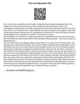 Fire In Fahrenheit 451
Over time, fire has molded the world of today, welding the Earth through its perpetual blaze. Fire
kindles life, but provokes death. Fire provides warmth, but sparks devastation. From wild
conflagration to tender flames, fire holds responsibility for the construction and destruction of society
today. In the novel Fahrenheit 451, by Ray Bradbury, fire burns throughout many aspects of the story,
symbolizing permanent destruction, evil, and happiness and protection in order to disclose the theme
that the ability to learn and think for oneself is a vital aspect of society.
In this Bradbury uses symbolism in order to portray fire as permanent destruction. After the firemen
burn the rebellious woman along with her home and books, Montag narrates ... Show more content on
Helpwriting.net ...
The novel commences with Montag lighting a fiery inferno in a sinister ritual of burning books. This
opening scene is reported by Bradbury, who recounts With his symbolic helmet numbered 451 on his
stolid head, and his eyes all orange flames with the thought of what came next, he flicked the igniter
and the house jumped up in a gorging fire that burned the evening sky red, and yellow, and black (3).
The wild fire in this situation denotes evil because the flames burning in his eyes are representative of
the evil motives within Montag for destroying books which are vital to many people. One morning, as
Montag examines the other fireman with whom he works, Bradbury articulates that Montag looked at
these men whose faces were sunburnt by a thousand real and ten thousand imaginary fires (33). Fire
here embodies the evils in life that these men endured or witnessed. Instead of describing these men as
battered from the detrimental, grievous things that they d experienced, he describes them as veterans
of the burning of ten thousand metaphorical fires. At this point in the story, before Montag opens up
his mind, fire represents the turpitudes that overwhelm Montag s dystopian
... Get more on HelpWriting.net ...
 