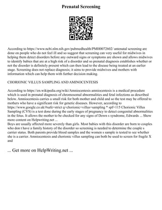 Prenatal Screening
According to https://www.ncbi.nlm.nih.gov/pubmedhealth/PMH0072602/ antenatal screening are
done on people who do not feel ill and so suggest that screening can very useful for midwives in
helping them detect disorders before any outward signs or symptoms are shown and allows midwives
to identify babies that are at a high risk of a disorder and so prenatal diagnosis establishes whether or
not the disorder is definitely present which can then lead to the disease being treated at an earlier
stage. Screening does not replace diagnosis; it aims to provide midwives and mothers with
information which can help them with further decision making.
CHORIONIC VILLUS SAMPLING AND AMINOCENTESIS
According to https://en.wikipedia.org/wiki/Amniocentesis amniocentesis is a medical procedure
which is used in prenatal diagnosis of chromosomal abnormalities and fetal infections as described
below. Amniocentesis carries a small risk for both mother and child and so the test may be offered to
mothers who have a significant risk for genetic diseases. However, according to
https://www.google.co.uk/#safe=strict q=chorionic+villus+sampling * spf=115 Chorionic Villus
Sampling (CVS) is a test done during the early stages of pregnancy to detect congenital abnormalities
in the fetus. It allows the mother to be checked for any signs of Down s syndrome, Edwards ... Show
more content on Helpwriting.net ...
Boys are usually affected more severely than girls. Most babies with this disorder are born to couples
who don t have a family history of the disorder so screening is needed to determine the couple s
carrier status. Both parents provide blood samples and the women s sample is tested to see whether
she is a carrier. Amniocentesis and chorionic villus sampling can both be used to screen for fragile X
and
... Get more on HelpWriting.net ...
 