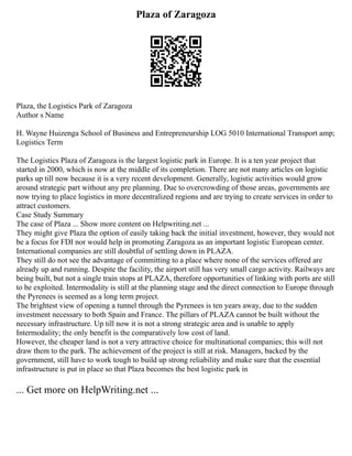 Plaza of Zaragoza
Plaza, the Logistics Park of Zaragoza
Author s Name
H. Wayne Huizenga School of Business and Entrepreneurship LOG 5010 International Transport amp;
Logistics Term
The Logistics Plaza of Zaragoza is the largest logistic park in Europe. It is a ten year project that
started in 2000, which is now at the middle of its completion. There are not many articles on logistic
parks up till now because it is a very recent development. Generally, logistic activities would grow
around strategic part without any pre planning. Due to overcrowding of those areas, governments are
now trying to place logistics in more decentralized regions and are trying to create services in order to
attract customers.
Case Study Summary
The case of Plaza ... Show more content on Helpwriting.net ...
They might give Plaza the option of easily taking back the initial investment, however, they would not
be a focus for FDI nor would help in promoting Zaragoza as an important logistic European center.
International companies are still doubtful of settling down in PLAZA.
They still do not see the advantage of committing to a place where none of the services offered are
already up and running. Despite the facility, the airport still has very small cargo activity. Railways are
being built, but not a single train stops at PLAZA, therefore opportunities of linking with ports are still
to be exploited. Intermodality is still at the planning stage and the direct connection to Europe through
the Pyrenees is seemed as a long term project.
The brightest view of opening a tunnel through the Pyrenees is ten years away, due to the sudden
investment necessary to both Spain and France. The pillars of PLAZA cannot be built without the
necessary infrastructure. Up till now it is not a strong strategic area and is unable to apply
Intermodality; the only benefit is the comparatively low cost of land.
However, the cheaper land is not a very attractive choice for multinational companies; this will not
draw them to the park. The achievement of the project is still at risk. Managers, backed by the
government, still have to work tough to build up strong reliability and make sure that the essential
infrastructure is put in place so that Plaza becomes the best logistic park in
... Get more on HelpWriting.net ...
 