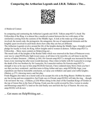 Comparing the Arthurian Legends and J.R.R. Tolkien s The...
A Medieval Contest
In comparing and contrasting the Arthurian Legends and J.R.R. Tolkien amp;#8217;s book The
Fellowship of the Ring, it is almost like a medieval contest between the two with many of the
similarities coming from the customs of the Middle Ages. A look at the make up of the groups
involved, the moral code, the protagonist, the antagonist, the use of supernatural elements and the
knightly quest involved in each book shows how alike they are but yet different.
The Arthurian Legends revolve around the life of the knights during the Middle Ages. A knight would
pledge his loyalty to God, his King, fellow knights and to women in distress. Tolkien amp;#8217;s
Fellowship ... Show more content on Helpwriting.net ...
The moral code of the knights of the Round Table which was renewed at the feast of Pentecost every
year was to: amp;#8220;only fight in just cause, at all times to be merciful, at a all times to put the
service of ladies foremost. ; (Malory, p.344.) Sir Gawain amp;#8217;s strength was increased for three
hours every morning but after noon would decrease. Once when in battle with Sir Launcelot to avenge
the death of his two brothers by Sir Launcelot, Sir Launcelot realizes Sir Gawain amp;#8217;s
strength is less so he says to him amp;#8220;Sir Gawain, I have endured many blows from you but I
see that you have weakened ; and then turns to King Arthur and says, amp;#8220;My liege, your
expedition can find no honorable conclusion, so I pray you withdraw and spare your noble knights ;
(Malory, p.373.) showing mercy and fair play.
Frodo Baggins also takes on a moral code as he accepts his role as the Ring Bearer. Hobbits by nature
are fun loving and non competitive, but Frodo says to Elrond, amp;#8220;I will take the ring. . .though
I do not know the way. ; (Tolkien, p.324) When sitting in the chair of the Guardian Kings of Gordor at
the top of Amon Hen in the Seat of Seeing, Frodo sees the world covered by Orcs, Lorien in smoke
and Borenings amp;#8217;s land on fire and finally sees and feels the Eye of Sauron. He cries out,
amp;#8220;I will do now
... Get more on HelpWriting.net ...
 
