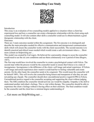 Counselling Case Study
Introduction
This essay is an evaluation of two counselling models applied to a situation where a client has
experienced loss and how a counsellor can create a therapeutic relationship with the client using each
counselling model. It will also contain other skills a counsellor could use to obtain/maintain a good
therapeutic relationship with the client.
Outcomes
There are 3 main outcomes needed within this assignment. The fist outcome is to distinguish and
describe the main principles needed for effective communication and interpersonal communication
skills which will ensure the counsellor works with the client successfully. The second outcome is to
identify practical and ethical issues needed which would create a safe environment when a ... Show
more content on Helpwriting.net ...
This model was created by Carl rogers. He believed for a personality change to occur the counsellor
would need to use the six core conditions and use them continuously over a period of time (Rogers,
1957).
The first step would have involved the counsellor to create a psychological contact with Felicia. The
second step within the process would be the counsellor needs to ensure that Felicia is in a state of
incongruence. Incongruence is the difference of the client s self image and actual experience. If Felicia
s self image and actual experiences don t match it could lead her to feeling vulnerable and create
anxiety. On the other hand, the counsellor needs to be congruent. This would mean the counsellor will
be himself 100%. This will involve the counsellor being honest and transparent of who they are and
not putting up a façade. The counsellor should show unconditional positive regard (UPR) to Felicia.
Unconditional positive regard is the counsellor accepting and supporting the client without judging
them. The fifth condition the counsellor should actively use would be empathy. Empathy is the skill to
understand another individual s feelings. This is vital within therapy. The counsellor should be able to
experience the client s feelings without it having effect on their emotions. The final condition would
be the counsellor and the client have a minimal degree understanding of
... Get more on HelpWriting.net ...
 