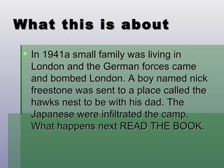What this is about In 1941a small family was living in London and the German forces came and bombed London. A boy named nick freestone was sent to a place called the hawks nest to be with his dad. The Japanese were infiltrated the camp. What happens next READ THE BOOK. 