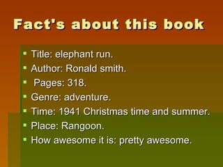 Fact's about this book Title: elephant run. Author: Ronald smith. Pages: 318. Genre: adventure. Time: 1941 Christmas time and summer. Place: Rangoon. How awesome it is: pretty awesome. 