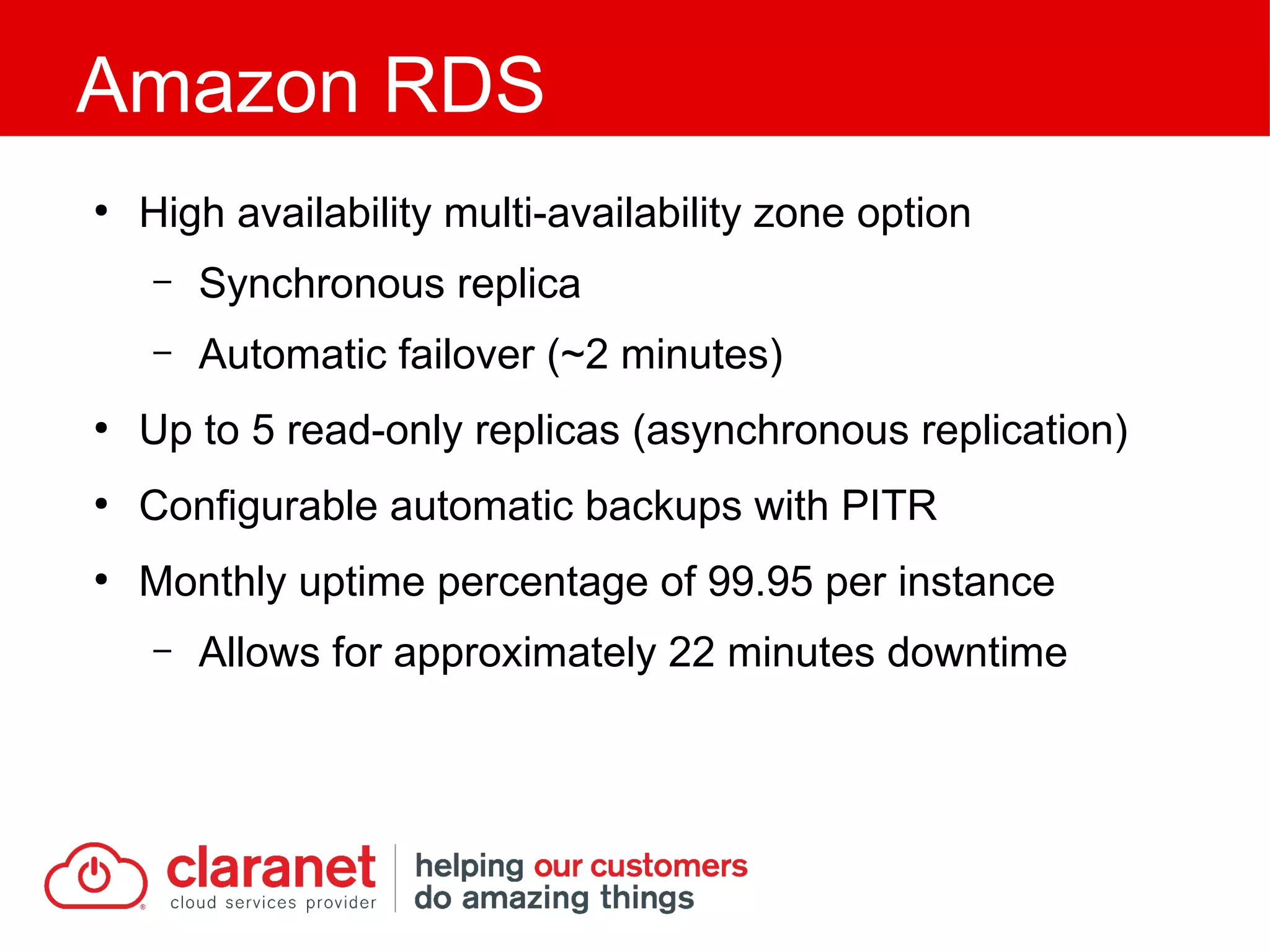 ●
High availability multi-availability zone option
– Synchronous replica
– Automatic failover (~2 minutes)
●
Up to 5 read-only replicas (asynchronous replication)
●
Configurable automatic backups with PITR
●
Monthly uptime percentage of 99.95 per instance
– Allows for approximately 22 minutes downtime
Amazon RDS
 