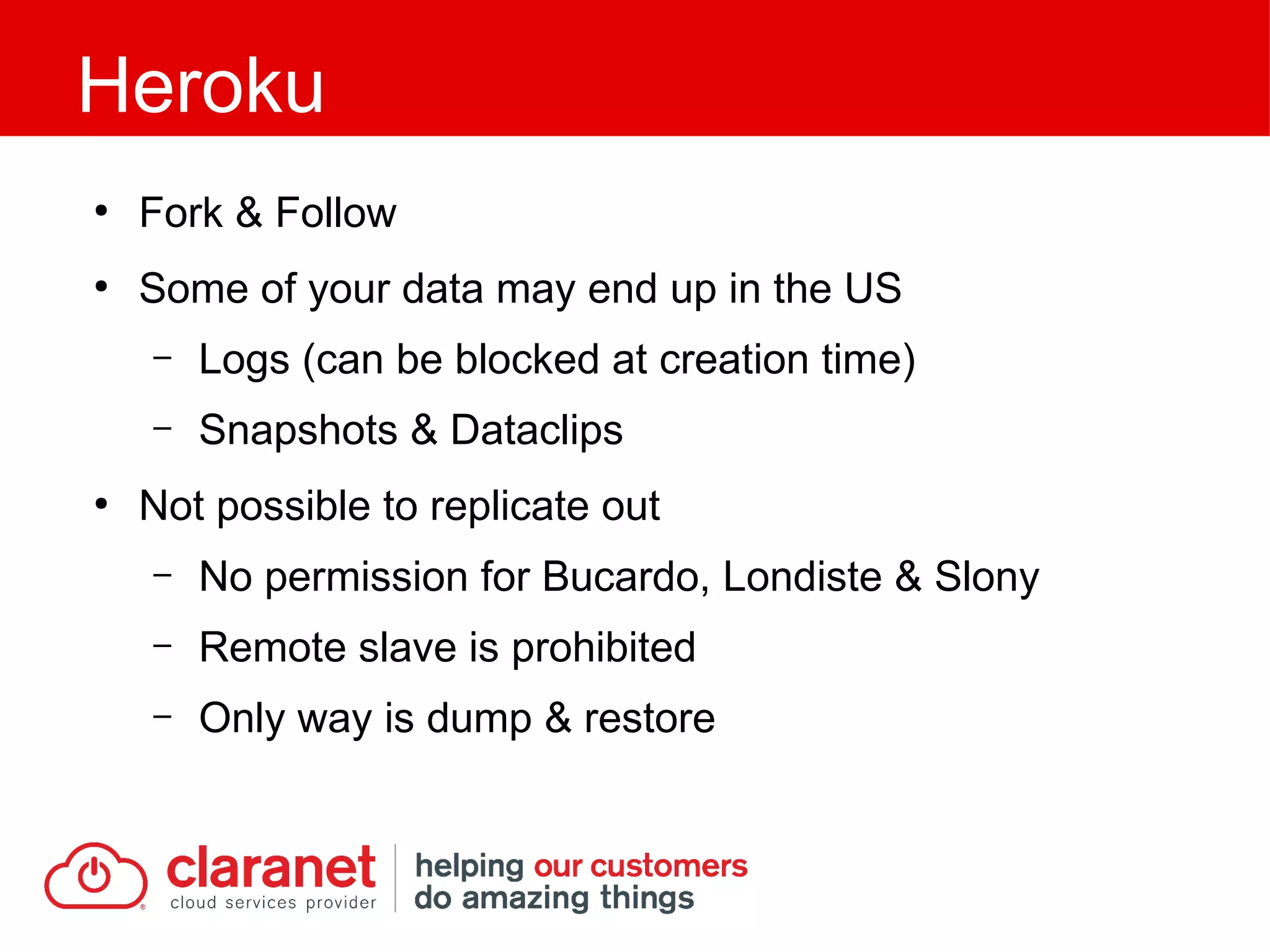 ●
Fork & Follow
●
Some of your data may end up in the US
– Logs (can be blocked at creation time)
– Snapshots & Dataclips
●
Not possible to replicate out
– No permission for Bucardo, Londiste & Slony
– Remote slave is prohibited
– Only way is dump & restore
Heroku
 