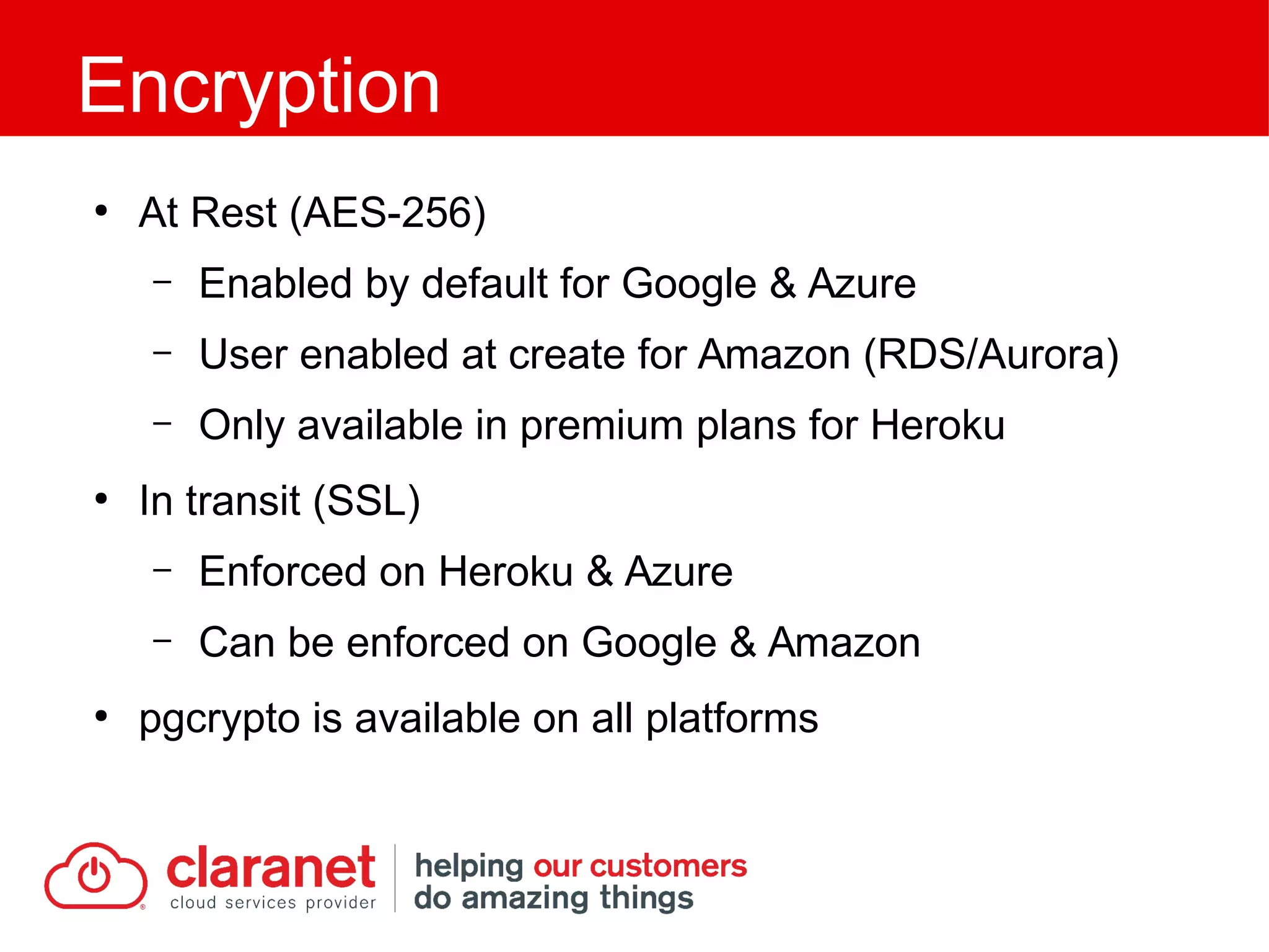 ●
At Rest (AES-256)
– Enabled by default for Google & Azure
– User enabled at create for Amazon (RDS/Aurora)
– Only available in premium plans for Heroku
●
In transit (SSL)
– Enforced on Heroku & Azure
– Can be enforced on Google & Amazon
●
pgcrypto is available on all platforms
Encryption
 
