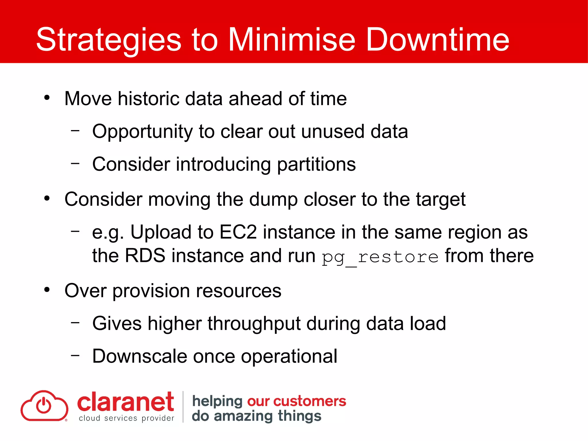 ●
Move historic data ahead of time
– Opportunity to clear out unused data
– Consider introducing partitions
●
Consider moving the dump closer to the target
– e.g. Upload to EC2 instance in the same region as
the RDS instance and run pg_restore from there
●
Over provision resources
– Gives higher throughput during data load
– Downscale once operational
Strategies to Minimise Downtime
 