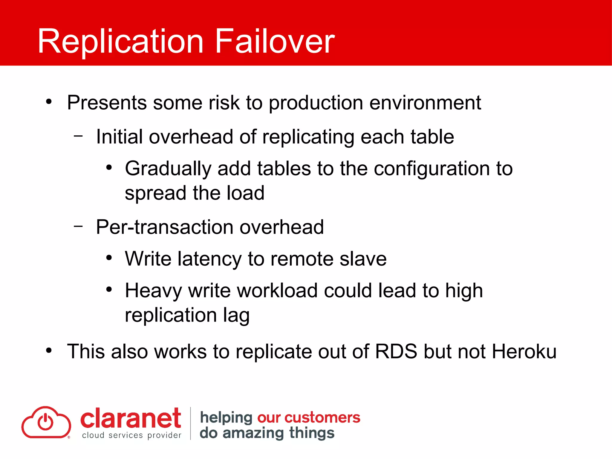 ●
Presents some risk to production environment
– Initial overhead of replicating each table
●
Gradually add tables to the configuration to
spread the load
– Per-transaction overhead
●
Write latency to remote slave
●
Heavy write workload could lead to high
replication lag
●
This also works to replicate out of RDS but not Heroku
Replication Failover
 