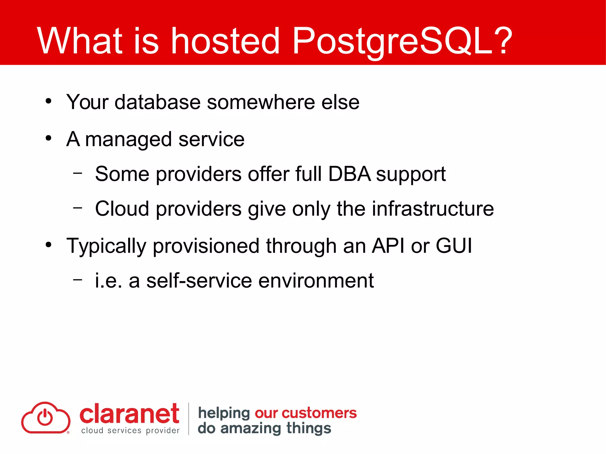 ●
Your database somewhere else
●
A managed service
– Some providers offer full DBA support
– Cloud providers give only the infrastructure
●
Typically provisioned through an API or GUI
– i.e. a self-service environment
What is hosted PostgreSQL?
 