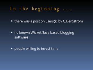 In the beginning ... there was a post on users@ by C.Bergström no known Wicket/Java based blogging software people willing to invest time 