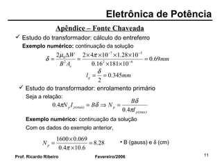 Eletrônica de Potência
Fevereiro/2006Prof. Ricardo Ribeiro 11
Apêndice – Fonte Chaveada
 Estudo do transformador: cálculo do entreferro
Exemplo numérico: continuação da solução
mm
AB
W
e
69.0
1018116.0
1028.110422
62
37
2
0
=
××
××××
=
∆
= −
−−
πµ
δ
mmlg 345.0
2
==
δ
 Estudo do transformador: enrolamento primário
Seja a relação:
(max)
(max)
4.0
4.0
p
ppp
I
B
NBIN
π
δ
δπ =⇒=
Exemplo numérico: continuação da solução
28.8
6.104.0
069.01600
=
×
×
=
π
pN • B (gauss) e δ (cm)
Com os dados do exemplo anterior,
 