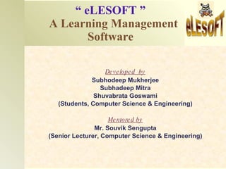 “   eLESOFT ”   A Learning Management    Software Developed  by Subhodeep Mukherjee Subhadeep Mitra Shuvabrata Goswami (Students, Computer Science & Engineering) Mentored by Mr. Souvik Sengupta (Senior Lecturer, Computer Science & Engineering) 