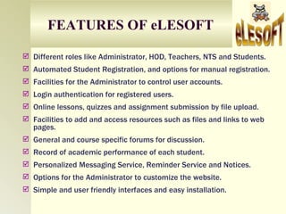 FEATURES OF eLESOFT

 Different roles like Administrator, HOD, Teachers, NTS and Students.
 Automated Student Registration, and options for manual registration.
 Facilities for the Administrator to control user accounts.
 Login authentication for registered users.
 Online lessons, quizzes and assignment submission by file upload.
 Facilities to add and access resources such as files and links to web
   pages.
 General and course specific forums for discussion.
 Record of academic performance of each student.
 Personalized Messaging Service, Reminder Service and Notices.
 Options for the Administrator to customize the website.
 Simple and user friendly interfaces and easy installation.
 