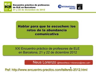 Encuentro práctico de profesores de ELE en
Barcelona
         Encuentro práctico de profesores
21 y 22 de diciembre de 2012

         de ELE en Barcelona
         21 y 22 de diciembre de 2012




                Hablar para que te escuchen: los
                    retos de la abundancia
                         comunicativa



            XXI Encuentro práctico de profesores de ELE
            XXI Encuentro práctico de profesores de ELE
              en Barcelona, 21 y 22 de diciembre 2012
              en Barcelona, 21 y 22 de diciembre 2012

                                   Neus Lorenzo @NewsNeus <nlorenzo@xtec.cat>
                                              1
Ref: http://www.encuentro-practico.com/talleres-2012.html
 