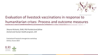Better lives through livestock
Evaluation of livestock vaccinations in response to
humanitarian crises: Process and outcome measures
Shauna Richards, DVM, PhD Postdoctoral fellow
Animal and Human Health program, ILRI
Evaluationof livestock emergencies workshop
Online, 8 June 2023
 
