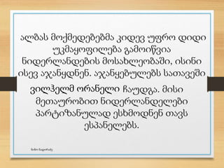 ალბას მოქმედებებმა კიდევ უფრო დიდი
უკმაყოფილება გამოიწვია
ნიდერლანდების მოსახლეობაში, ისინი
ისევ აჯანყდნენ. აჯანყებულებს სათავეში
ჩაუდგა. მისი
მეთაურობით ნიდერლანდელები
პარტიზანულად ესხმოდნენ თავს
ესპანელებს.
ვილჰელმ ორანელი
ნინო ნადირაძე
 