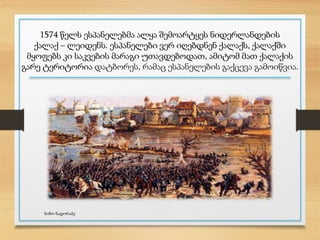 1574 წელს ესპანელებმა ალყა შემოარტყეს ნიდერლანდების
ქალაქ – ლეიდენს. ესპანელები ვერ იღებდნენ ქალაქს, ქალაქში
მყოფებს კი საკვების მარაგი უთავდებოდათ, ამიტომ მათ ქალაქის
გარე ტერიტორია დატბორეს, რამაც ესპანელების გაქცევა გამოიწვია.
ნინო ნადირაძე
 