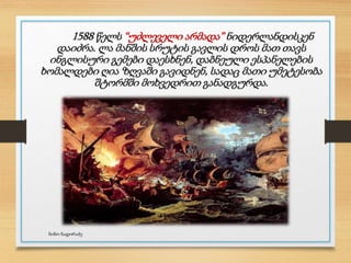 1588 წელს “უძლეველი არმადა” ნიდერლანდისკენ
დაიძრა. ლა მანშის სრუტის გავლის დროს მათ თავს
ინგლისური გემები დაესხნენ, დაბნეული ესპანელების
ხომალდები ღია ზღვაში გავიდნენ, სადაც მათი უმეტესობა
შტორმში მოხვედრით განადგურდა.
ნინო ნადირაძე
 