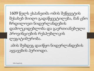 1609 წელს ესპანეთმა ომის შეწყვეტის
შესახებ მიიღო გადაწყვეტილება, მან ცნო
ჩრდილოეთ ნიდერლანდების
დამოუკიდებლობა და გაერთიანებული
პროვინციების რესპუბლიკის
ლეგიტიმურობა.
ამის შემდეგ დაიწყო ნიდერლანდების
აყვავების პერიოდი.
ნინო ნადირაძე
 