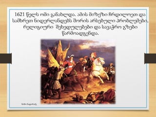 1621 წელს ომი განახლდა. ამის მიზეზი ჩრდილოეთ და
სამხრეთ ნიდერლანდებს შორის არსებული პრობლემები,
რელიგიური შეხედულებები და სავაჭრო გზები
წარმოადგენდა.
ნინო ნადირაძე
 