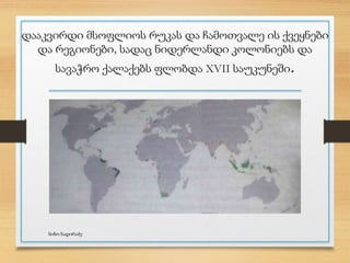 დააკვირდი მსოფლიოს რუკას და ჩამოთვალე ის ქვეყნები
და რეგიონები, სადაც ნიდერლანდი კოლონიებს და
სავაჭრო ქალაქებს ფლობდა XVII საუკუნეში.
ნინო ნადირაძე
 