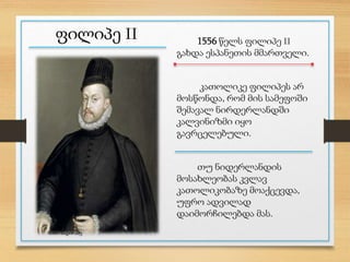 ფილიპე II 1556 წელს ფილიპე II
გახდა ესპანეთის მმართველი.
კათოლიკე ფილიპეს არ
მოსწონდა, რომ მის სამეფოში
შემავალ ნირდერლანდში
კალვინიზმი იყო
გავრცელებული.
თუ ნიდერლანდის
მოსახლეობას კვლავ
კათოლიკობაზე მოაქცევდა,
უფრო ადვილად
დაიმორჩილებდა მას.
ნინო ნადირაძე
 