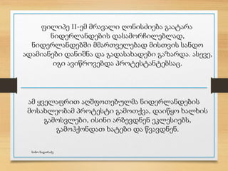 ფილიპე II-ემ მრავალი ღონისძიება გაატარა
ნიდერლანდების დასამორჩილებლად,
ნიდერლანდებში მმართველებად მისთვის სანდო
ადამიანები დანიშნა და გადასახადები გაზარდა. ასევე,
იგი ავიწროვებდა პროტესტანტებსაც.
ამ ყველაფრით აღშფოთებულმა ნიდერლანდების
მოსახლეობამ პროტესტი გამოთქვა, დაიწყო ხალხის
გამოსვლები, ისინი არბევდნენ ეკლესიებს,
გამოჰქონდათ ხატები და წვავდნენ.
ნინო ნადირაძე
 