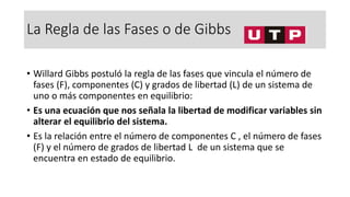 La Regla de las Fases o de Gibbs
• Willard Gibbs postuló la regla de las fases que vincula el número de
fases (F), componentes (C) y grados de libertad (L) de un sistema de
uno o más componentes en equilibrio:
• Es una ecuación que nos señala la libertad de modificar variables sin
alterar el equilibrio del sistema.
• Es la relación entre el número de componentes C , el número de fases
(F) y el número de grados de libertad L de un sistema que se
encuentra en estado de equilibrio.
 