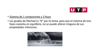 • Sistema de 1 componente y 3 fases
• Los grados de libertad es “0” por lo tanto, para que el sistema de tres
fases coexista en equilibrio, no se puede alterar ninguna de sus
propiedades intensivas.
 