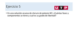 Ejercicio 5
• En una solución acuosa de cloruro de potasio KCl. ¿Cuántas fases y
componentes se tiene y cual es su grado de libertad?
 