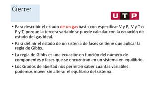 Cierre:
• Para describir el estado de un gas basta con especificar V y P, V y T o
P y T, porque la tercera variable se puede calcular con la ecuación de
estado del gas ideal.
• Para definir el estado de un sistema de fases se tiene que aplicar la
regla de Gibbs.
• La regla de Gibbs es una ecuación en función del número de
componentes y fases que se encuentran en un sistema en equilibrio.
• Los Grados de libertad nos permiten saber cuantas variables
podemos mover sin alterar el equilibrio del sistema.
 