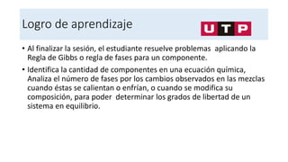 Logro de aprendizaje
• Al finalizar la sesión, el estudiante resuelve problemas aplicando la
Regla de Gibbs o regla de fases para un componente.
• Identifica la cantidad de componentes en una ecuación química,
Analiza el número de fases por los cambios observados en las mezclas
cuando éstas se calientan o enfrían, o cuando se modifica su
composición, para poder determinar los grados de libertad de un
sistema en equilibrio.
 