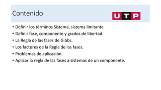 Contenido
• Definir los términos Sistema, sistema limitante
• Definir fase, componente y grados de libertad
• La Regla de las fases de Gibbs.
• Los factores de la Regla de las fases.
• Problemas de aplicación.
• Aplicar la regla de las fases a sistemas de un componente.
 