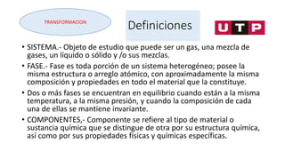 Definiciones
• SISTEMA.- Objeto de estudio que puede ser un gas, una mezcla de
gases, un líquido o sólido y /o sus mezclas.
• FASE.- Fase es toda porción de un sistema heterogéneo; posee la
misma estructura o arreglo atómico, con aproximadamente la misma
composición y propiedades en todo el material que la constituye.
• Dos o más fases se encuentran en equilibrio cuando están a la misma
temperatura, a la misma presión, y cuando la composición de cada
una de ellas se mantiene invariante.
• COMPONENTES,- Componente se refiere al tipo de material o
sustancia química que se distingue de otra por su estructura química,
así como por sus propiedades físicas y químicas específicas.
TRANSFORMACION
 