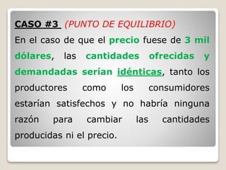 CASO #3 (PUNTO DE EQUILIBRIO)
En el caso de que el precio fuese de 3 mil
dólares, las cantidades ofrecidas y
demandadas serían idénticas, tanto los
productores como los consumidores
estarían satisfechos y no habría ninguna
razón para cambiar las cantidades
producidas ni el precio.
 