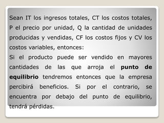 Sean IT los ingresos totales, CT los costos totales,
P el precio por unidad, Q la cantidad de unidades
producidas y vendidas, CF los costos fijos y CV los
costos variables, entonces:
Si el producto puede ser vendido en mayores
cantidades de las que arroja el punto de
equilibrio tendremos entonces que la empresa
percibirá beneficios. Si por el contrario, se
encuentra por debajo del punto de equilibrio,
tendrá pérdidas.
 