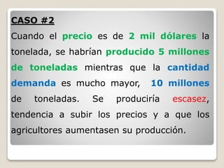 CASO #2
Cuando el precio es de 2 mil dólares la
tonelada, se habrían producido 5 millones
de toneladas mientras que la cantidad
demanda es mucho mayor, 10 millones
de toneladas. Se produciría escasez,
tendencia a subir los precios y a que los
agricultores aumentasen su producción.
 