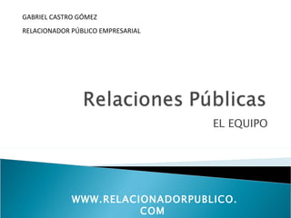 GABRIEL CASTRO GÓMEZ
RELACIONADOR PÚBLICO EMPRESARIAL




                                   EL EQUIPO




             WWW.RELACIONADORPUBLICO.
                       COM
 