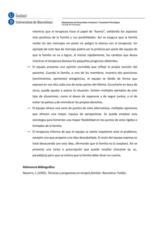 Departament de Personalitat, Avaluació i Tractament Psicològics
Facultat de Psicologia
mientras que el terapeuta hace el papel de “bueno”, validando los aspectos
más positivos de la familia y sus posibilidades. Así se asegura que la familia
recibe los dos mensajes sin poner en peligro la alianza con el terapeuta. Un
ejemplo de este tipo de mensaje podría ser la profecía por parte del equipo de
que la familia no va a lograr, al menos rápidamente, los cambios que desea
mientras el terapeuta destaca los pequeños progresos obtenidos.
─ El equipo presenta una opinión escindida que refleje la propia escisión del
paciente. Cuando la familia, o uno de los miembros, muestra dos posiciones
(sentimientos, opiniones) antagónicas, el equipo se divide de forma que
exprese en voz alta cada una de estas partes del dilema. Escucharlo en boca de
otros, puede ayudar a aclarar la situación. Existen múltiples ejemplos de este
tipo de situaciones, como el deseo de separarse y de seguir juntos; o el de
evitar las peleas y de reivindicar los propios derechos.
─ El equipo ofrece una serie de puntos de vista alternativos, múltiples opiniones
que ofrecen una mayor riqueza de perspectivas. Se puede emplear esta
estrategia para fomentar una mayor flexibilidad en los puntos de vista rígidos o
limitados de la familia.
─ El terapeuta informa de que el equipo se siente impotente ante el problema,
excepto uno que propone una idea descabellada. El resto del equipo expresa su
total desacuerdo con esta idea, afirmando que la familia no la aceptará. Así se
presenta una tarea o prescripción que puede resultar chocante (p. ej.,
paradójica) pero que se estima que la familia debe tener en cuenta.
Referencia Bibliográfica
Navarro, J. (1992). Técnicas y programas en terapia familiar. Barcelona: Paidós.
 