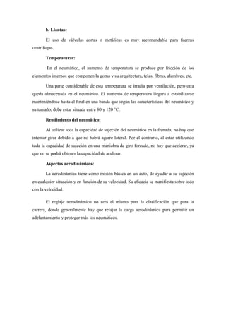 b. Llantas:
El uso de válvulas cortas o metálicas es muy recomendable para fuerzas
centrífugas.
Temperaturas:
En el neumático, el aumento de temperatura se produce por fricción de los
elementos internos que componen la goma y su arquitectura, telas, fibras, alambres, etc.
Una parte considerable de esta temperatura se irradia por ventilación, pero otra
queda almacenada en el neumático. El aumento de temperatura llegará a estabilizarse
manteniéndose hasta el final en una banda que según las características del neumático y
su tamaño, debe estar situada entre 80 y 120 °C.
Rendimiento del neumático:
Al utilizar toda la capacidad de sujeción del neumático en la frenada, no hay que
intentar girar debido a que no habrá agarre lateral. Por el contrario, al estar utilizando
toda la capacidad de sujeción en una maniobra de giro forzado, no hay que acelerar, ya
que no se podrá obtener la capacidad de acelerar.
Aspectos aerodinámicos:
La aerodinámica tiene como misión básica en un auto, de ayudar a su sujeción
en cualquier situación y en función de su velocidad. Su eficacia se manifiesta sobre todo
con la velocidad.
El reglaje aerodinámico no será el mismo para la clasificación que para la
carrera, donde generalmente hay que relajar la carga aerodinámica para permitir un
adelantamiento y proteger más los neumáticos.
 
