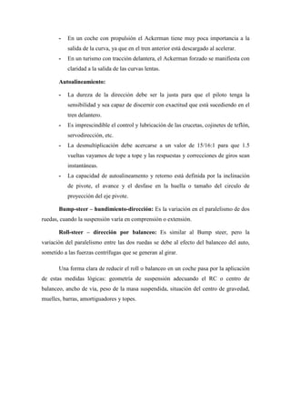 - En un coche con propulsión el Ackerman tiene muy poca importancia a la
salida de la curva, ya que en el tren anterior está descargado al acelerar.
- En un turismo con tracción delantera, el Ackerman forzado se manifiesta con
claridad a la salida de las curvas lentas.
Autoalineamiento:
- La dureza de la dirección debe ser la justa para que el piloto tenga la
sensibilidad y sea capaz de discernir con exactitud que está sucediendo en el
tren delantero.
- Es imprescindible el control y lubricación de las crucetas, cojinetes de teflón,
servodirección, etc.
- La desmultiplicación debe acercarse a un valor de 15/16:1 para que 1.5
vueltas vayamos de tope a tope y las respuestas y correcciones de giros sean
instantáneas.
- La capacidad de autoalineamento y retorno está definida por la inclinación
de pivote, el avance y el desfase en la huella o tamaño del circulo de
proyección del eje pivote.
Bump-steer – hundimiento-dirección: Es la variación en el paralelismo de dos
ruedas, cuando la suspensión varía en comprensión o extensión.
Roll-steer – dirección por balanceo: Es similar al Bump steer, pero la
variación del paralelismo entre las dos ruedas se debe al efecto del balanceo del auto,
sometido a las fuerzas centrífugas que se generan al girar.
Una forma clara de reducir el roll o balanceo en un coche pasa por la aplicación
de estas medidas lógicas: geometría de suspensión adecuando el RC o centro de
balanceo, ancho de vía, peso de la masa suspendida, situación del centro de gravedad,
muelles, barras, amortiguadores y topes.
 