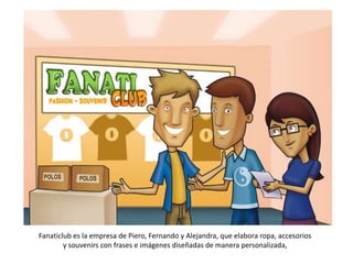 Fanaticlub es la empresa de Piero, Fernando y Alejandra, que elabora ropa, accesorios
        y souvenirs con frases e imágenes diseñadas de manera personalizada,
 